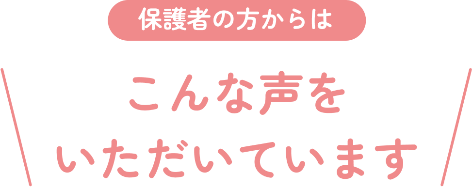 保護者の方からはこんな声をいただいています